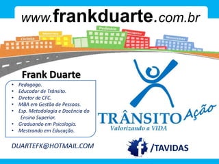 Frank Duarte
www.frankduarte.com.br
/duartefk
/TAVIDAS
• Pedagogo.
• Educador de Trânsito.
• Diretor de CFC.
• MBA em Gestão de Pessoas.
• Esp. Metodologia e Docência do
Ensino Superior.
• Graduando em Psicologia.
• Mestrando em Educação.
DUARTEFK@HOTMAIL.COM
 