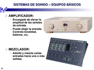 SISTEMAS DE SONIDO – EQUIPOS BÁSICOS AMPLIFICADOR: Encargado de elevar la amplitud de las señales de entrada. Puede elegir la entrada. Controla tonalidad, balance,  etc. MEZCLADOR: Admite y mezcla varias entradas hacia una o más salidas. 