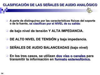 CLASIFICACIÓN DE LAS SEÑALES DE AUDIO ANALÓGICO A parte de distinguirse por las características físicas del soporte o de la fuente,  se clasifican por el NIVEL de su salida : de bajo nivel de tensión Y ALTA IMPEDANCIA. DE ALTO NIVEL DE TENSIÓN y baja impedancia. SEÑALES DE AUDIO BALANCEADAS (bajo nivel) En los tres casos, se utilizan  dos vías o canales  para transmitir la información en  formato estereofónico . 