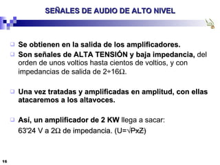 SEÑALES DE AUDIO DE ALTO NIVEL Se obtienen en la salida de los amplificadores. Son señales de ALTA TENSIÓN y baja impedancia,  del orden de unos voltios hasta cientos de voltios, y con impedancias de salida de 2÷16  . Una vez tratadas y amplificadas en amplitud, con ellas atacaremos a los altavoces. Así, un amplificador de 2 KW  llega a sacar: 63'24 V a 2   de impedancia. (U= √PxZ) 