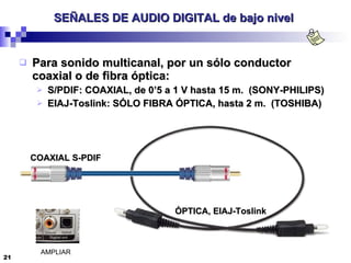 SEÑALES DE AUDIO DIGITAL de bajo nivel   Para sonido multicanal, por un sólo conductor coaxial o de fibra óptica: S/PDIF: COAXIAL, de 0’5 a 1 V hasta 15 m.  (SONY-PHILIPS) EIAJ-Toslink: SÓLO FIBRA ÓPTICA, hasta 2 m.  (TOSHIBA) COAXIAL S-PDIF ÓPTICA, EIAJ-Toslink AMPLIAR 