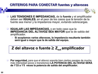 CRITERIOS PARA CONECTAR fuentes y altavoces LAS TENSIONES E IMPEDANCIAS,  de la  fuente  y el amplificador deben ser  IGUALES.  en el peor de los casos que la tensión de la fuente sea menor y la impedancia mayor, evitando sobrecargas. IGUALAR LAS IMPEDANCIAS,  o en todo caso que la  IMPEDANCIA DEL ALTAVOZ SEA MAYOR  que la de salida del amplificador. Si acoplamos varios altavoces, la impedancia resultante también será igual o mayor que la de salida del equipo. Z del altavoz o fuente     Z out  amplificador  Por seguridad,  para que el altavoz soporte bien ciertos pasajes de mucha más intensidad (picos o transitorios)  LA POTENCIA DEL ALTAVOZ SERÁ de 1’33 a 1’5  veces la potencia de salida del amplificador. 