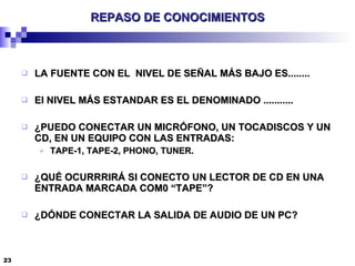 REPASO DE CONOCIMIENTOS LA FUENTE CON EL  NIVEL DE SEÑAL MÁS BAJO ES........ El NIVEL MÁS ESTANDAR ES EL DENOMINADO ........... ¿PUEDO CONECTAR UN MICRÓFONO, UN TOCADISCOS Y UN CD, EN UN EQUIPO CON LAS ENTRADAS: TAPE-1, TAPE-2, PHONO, TUNER. ¿QUÉ OCURRRIRÁ SI CONECTO UN LECTOR DE CD EN UNA ENTRADA MARCADA COM0 “TAPE”? ¿DÓNDE CONECTAR LA SALIDA DE AUDIO DE UN PC? 