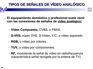 TIPOS DE SEÑALES DE VÍDEO ANALÓGICO El equipamiento doméstico y profesional suele venir con las conexiones de señales de  vídeo analógico: Video Compuesto,  CVBS, o FBAS. S-VHS,  súper VHS, S-Video, Y/C, o vídeo separado. RGB,  o vídeo por colores. YUV,  o vídeo por componentes. RF,  modulando la señal de vídeo en radiofrecuencia (característica señal recogida por la antena de TV) 