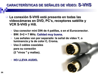 CARACTERÍSTICAS DE SEÑALES DE VÍDEO:   S-VHS La conexión S-VHS está presente en todas las videocámaras en DVD, PC’s, receptores satélite y VCR S-VHS y Hi8.  Usa conector mini DIN de 4 patillas, o en el Euroconector. BW: 5+2 = 7 MHz.  Calidad muy buena.   Las señales van por separado: la señal de vídeo Y, o luminancia y la de color C, Croma. Usa 2 cables coaxiales para su conexión  (2 "vivos " y mallas). NO LLEVA AUDIO. 