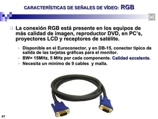 CARACTERÍSTICAS DE SEÑALES DE VÍDEO:  RGB La conexión RGB está presente en los equipos de más calidad de imagen, reproductor DVD, en PC’s, proyectores LCD y receptores de satélite.  Disponible en el Euroconector, y en DB-15, conector típico de salida de las tarjetas gráficas para el monitor. BW= 15MHz, 5 MHz por cada componente.  Calidad excelente . Necesita un mínimo de 9 cables  y malla. 