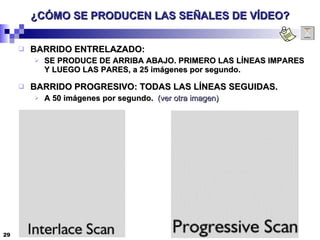 ¿CÓMO SE PRODUCEN LAS SEÑALES DE VÍDEO? BARRIDO ENTRELAZADO: SE PRODUCE DE ARRIBA ABAJO. PRIMERO LAS LÍNEAS IMPARES Y LUEGO LAS PARES, a 25 imágenes por segundo. BARRIDO PROGRESIVO: TODAS LAS LÍNEAS SEGUIDAS. A 50 imágenes por segundo.  (ver otra imagen) 