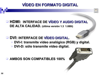 VÍDEO EN FORMATO DIGITAL HDMI:   INTERFACE DE  VÍDEO Y AUDIO DIGITAL DE ALTA CALIDAD.  (última versión 1.3  1.080i) DVI:  INTERFACE DE  VÍDEO DIGITAL . DVI-I: transmite vídeo analógico (RGB) y digital. DVI-D: sólo transmite vídeo digital. AMBOS SON COMPATIBLES 100% 