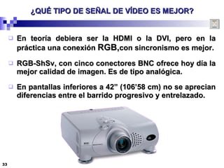 ¿QUÉ TIPO DE SEÑAL DE VÍDEO ES MEJOR? En teoría debiera ser la HDMI o la DVI, pero en la práctica una conexión  RGB, con sincronismo es mejor. RGB-ShSv, con cinco conectores BNC ofrece hoy día la mejor calidad de imagen. Es de tipo analógica. En pantallas inferiores a 42” (106’58 cm) no se aprecian diferencias entre el barrido progresivo y entrelazado. 
