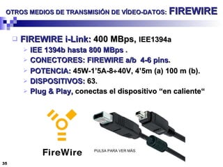 OTROS MEDIOS DE TRANSMISIÓN DE VÍDEO-DATOS:   FIREWIRE FIREWIRE i-Link:  400 MBps,  IEE1394a IEE 1394b   hasta 800 MBps  . CONECTORES: FIREWIRE a/b  4-6 pins . POTENCIA:  45W-1’5A-8  40V, 4’5m (a) 100 m (b). DISPOSITIVOS:  63. Plug & Play,  conectas el dispositivo “en caliente“ PULSA PARA VER MÁS 