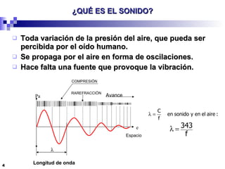¿QUÉ ES EL SONIDO? Toda variación de la presión del aire, que pueda ser percibida por el oído humano. Se propaga por el aire en forma de oscilaciones. Hace falta una fuente que provoque la vibración. e Pa Espacio  Longitud de onda Avance   RAREFRACCIÓN COMPRESIÓN 