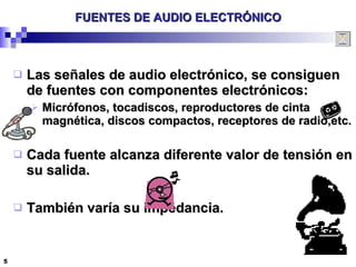 FUENTES DE AUDIO ELECTRÓNICO Las señales de audio electrónico, se consiguen de fuentes con componentes electrónicos: Micrófonos, tocadiscos, reproductores de cinta magnética, discos compactos, receptores de radio,etc. Cada fuente alcanza diferente valor de tensión en su salida. También varía su impedancia. 