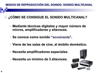 MODOS DE REPRODUCCIÓN DEL SONIDO: SONIDO MULTICANAL ¿CÓMO SE CONSIGUE EL SONIDO MULTICANAL? Mediante técnicas digitales y mayor número de micros, amplificadores y altavoces. Se conoce como sonido “ envolvente ”. Viene de las salas de cine, al ámbito doméstico. Necesita amplificadores especiales. Necesita un mínimo de 3 altavoces. 