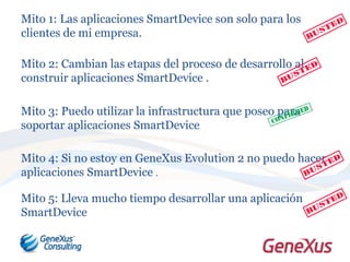 Mito 1: Las aplicaciones SmartDevice son solo para los
clientes de mi empresa.
Mito 2: Cambian las etapas del proceso de desarrollo al
construir aplicaciones SmartDevice .
Mito 3: Puedo utilizar la infrastructura que poseo para
soportar aplicaciones SmartDevice
Mito 4: Si no estoy en GeneXus Evolution 2 no puedo hacer
aplicaciones SmartDevice .
Mito 5: Lleva mucho tiempo desarrollar una aplicación
SmartDevice
 