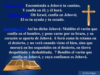 Salmos 37:5 Encomienda a Jehová tu camino,
Y confía en él; y él hará.
Salmos 115:9 Oh Israel, confía en Jehová;
El es tu ayuda y tu escudo.
Jeremías 17:5 Así ha dicho Jehová: Maldito el varón que
confía en el hombre, y pone carne por su brazo, y su
corazón se aparta de Jehová. 6 Será como la retama en
el desierto, y no verá cuando viene el bien, sino que
morará en los sequedales en el desierto, en tierra
despoblada y deshabitada. 7 Bendito el varón que
confía en Jehová, y cuya confianza es Jehová.
@ Pas-Edgar
 