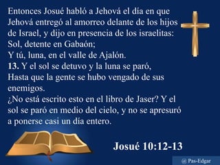 Josué 10:12-13
Entonces Josué habló a Jehová el día en que
Jehová entregó al amorreo delante de los hijos
de Israel, y dijo en presencia de los israelitas:
Sol, detente en Gabaón;
Y tú, luna, en el valle de Ajalón.
13. Y el sol se detuvo y la luna se paró,
Hasta que la gente se hubo vengado de sus
enemigos.
¿No está escrito esto en el libro de Jaser? Y el
sol se paró en medio del cielo, y no se apresuró
a ponerse casi un día entero.
@ Pas-Edgar
 
