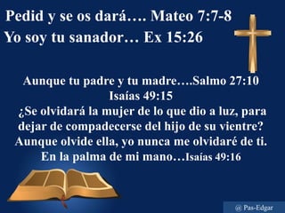 Pedid y se os dará…. Mateo 7:7-8
Yo soy tu sanador… Ex 15:26
Aunque tu padre y tu madre….Salmo 27:10
Isaías 49:15
¿Se olvidará la mujer de lo que dio a luz, para
dejar de compadecerse del hijo de su vientre?
Aunque olvide ella, yo nunca me olvidaré de ti.
En la palma de mi mano…Isaías 49:16
@ Pas-Edgar
 