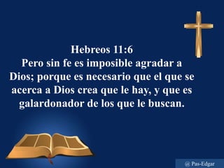 Hebreos 11:6
Pero sin fe es imposible agradar a
Dios; porque es necesario que el que se
acerca a Dios crea que le hay, y que es
galardonador de los que le buscan.
@ Pas-Edgar
 