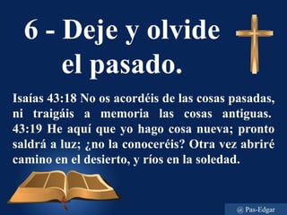 6 - Deje y olvide
el pasado.
Isaías 43:18 No os acordéis de las cosas pasadas,
ni traigáis a memoria las cosas antiguas.
43:19 He aquí que yo hago cosa nueva; pronto
saldrá a luz; ¿no la conoceréis? Otra vez abriré
camino en el desierto, y ríos en la soledad.
@ Pas-Edgar
 