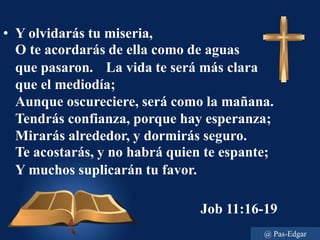 • Y olvidarás tu miseria,
O te acordarás de ella como de aguas
que pasaron. La vida te será más clara
que el mediodía;
Aunque oscureciere, será como la mañana.
Tendrás confianza, porque hay esperanza;
Mirarás alrededor, y dormirás seguro.
Te acostarás, y no habrá quien te espante;
Y muchos suplicarán tu favor.
Job 11:16-19
@ Pas-Edgar
 