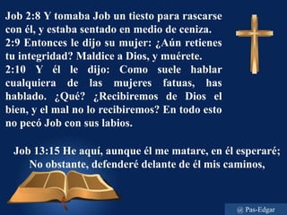 Job 13:15 He aquí, aunque él me matare, en él esperaré;
No obstante, defenderé delante de él mis caminos,
Job 2:8 Y tomaba Job un tiesto para rascarse
con él, y estaba sentado en medio de ceniza.
2:9 Entonces le dijo su mujer: ¿Aún retienes
tu integridad? Maldice a Dios, y muérete.
2:10 Y él le dijo: Como suele hablar
cualquiera de las mujeres fatuas, has
hablado. ¿Qué? ¿Recibiremos de Dios el
bien, y el mal no lo recibiremos? En todo esto
no pecó Job con sus labios.
@ Pas-Edgar
 