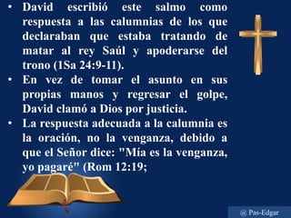 • David escribió este salmo como
respuesta a las calumnias de los que
declaraban que estaba tratando de
matar al rey Saúl y apoderarse del
trono (1Sa 24:9-11).
• En vez de tomar el asunto en sus
propias manos y regresar el golpe,
David clamó a Dios por justicia.
• La respuesta adecuada a la calumnia es
la oración, no la venganza, debido a
que el Señor dice: "Mía es la venganza,
yo pagaré" (Rom 12:19;
@ Pas-Edgar
 