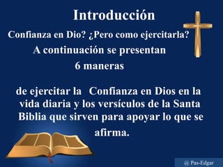 Introducción
Confianza en Dio? ¿Pero como ejercitarla?
A continuación se presentan
6 maneras
de ejercitar la Confianza en Dios en la
vida diaria y los versículos de la Santa
Biblia que sirven para apoyar lo que se
afirma.
@ Pas-Edgar
 