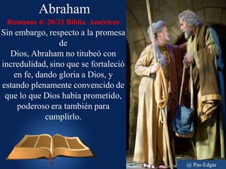 Abraham
Romanos 4: 20-21 Biblia Américas
Sin embargo, respecto a la promesa
de
Dios, Abraham no titubeó con
incredulidad, sino que se fortaleció
en fe, dando gloria a Dios, y
estando plenamente convencido de
que lo que Dios había prometido,
poderoso era también para
cumplirlo.
@ Pas-Edgar
 