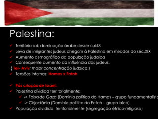 Palestina:
 Território sob dominação árabe desde c.648
 Leva de imigrantes judeus chegam à Palestina em meados do séc.XIX
 Aumento demográfico da população judaica
 Consequente aumento da influência dos judeus.
( Tel- Aviv: maior concentração judaica.)
 Tensões internas: Hamas x Fatah

 Pós criação de Israel:
 Palestina dívidida territorialmente:
 -> Faixa de Gaza (Domínio político do Hamas – grupo fundamentalista
 -> Cisjordânia (Domínio político do Fatah – grupo laico)
 População dívidida territorialmente (segregação étnico-religiosa)

 
