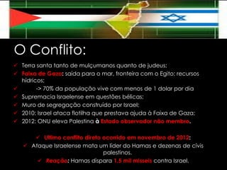 O Conflito:
 Terra santa tanto de mulçumanos quanto de judeus;
 Faixa de Gaza: saída para o mar, fronteira com o Egito; recursos
hídricos;

-> 70% da população vive com menos de 1 dolar por dia
 Supremacia Israelense em questões bélicas;
 Muro de segregação construído por Israel;
 2010: Israel ataca flotilha que prestava ajuda à Faixa de Gaza;
 2012: ONU eleva Palestina à Estado observador não membro.
 Ultimo conflito direto ocorrido em novembro de 2012:
 Ataque Israelense mata um líder do Hamas e dezenas de cívis
palestinos.
 Reação: Hamas dispara 1,5 mil misseis contra Israel.

 