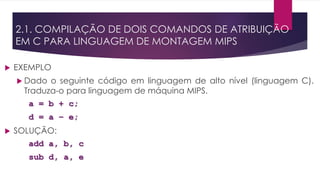 2.1. COMPILAÇÃO DE DOIS COMANDOS DE ATRIBUIÇÃO
EM C PARA LINGUAGEM DE MONTAGEM MIPS
 EXEMPLO
 Dado o seguinte código em linguagem de alto nível (linguagem C).
Traduza-o para linguagem de máquina MIPS.
a = b + c;
d = a – e;
 SOLUÇÃO:
add a, b, c
sub d, a, e
 