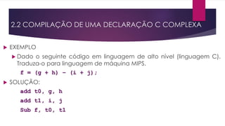  EXEMPLO
 Dado o seguinte código em linguagem de alto nível (linguagem C).
Traduza-o para linguagem de máquina MIPS.
f = (g + h) – (i + j);
 SOLUÇÃO:
add t0, g, h
add t1, i, j
Sub f, t0, t1
2.2 COMPILAÇÃO DE UMA DECLARAÇÃO C COMPLEXA
 