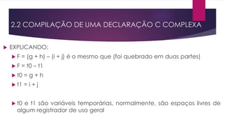  EXPLICANDO:
 F = (g + h) – (i + j) é o mesmo que (foi quebrado em duas partes)
 F = t0 – t1
 t0 = g + h
 t1 = i + j
 t0 e t1 são variáveis temporárias, normalmente, são espaços livres de
algum registrador de uso geral
2.2 COMPILAÇÃO DE UMA DECLARAÇÃO C COMPLEXA
 