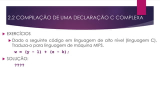  EXERCÍCIOS
 Dado o seguinte código em linguagem de alto nível (linguagem C).
Traduza-o para linguagem de máquina MIPS.
w = (y - l) + (z - k);
 SOLUÇÃO:
????
2.2 COMPILAÇÃO DE UMA DECLARAÇÃO C COMPLEXA
 