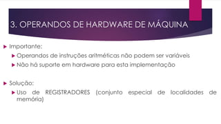 3. OPERANDOS DE HARDWARE DE MÁQUINA
 Importante:
 Operandos de instruções aritméticas não podem ser variáveis
 Não há suporte em hardware para esta implementação
 Solução:
 Uso de REGISTRADORES (conjunto especial de localidades de
memória)
 