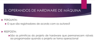  PERGUNTA:
 O que são registradores de acordo com os autores?
 RESPOSTA:
São as primiticas do projeto de hardware que permanecem visíveis
ao programador quando o projeto se torna operacional
3. OPERANDOS DE HARDWARE DE MÁQUINA
 