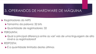  Registradores do MIPS
 Tamanho da palavra: 32 bits
 Quantidade de registradores: 32
 PERGUNTA:
 Qual a principal diferença entre as vari´veis de uma linguagem de alto
nível e os registradores?
 RESPOSTA:
 É a quantidade limitada destes últimos
3. OPERANDOS DE HARDWARE DE MÁQUINA
 
