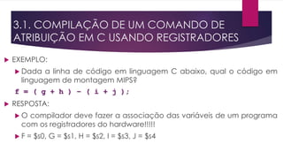 3.1. COMPILAÇÃO DE UM COMANDO DE
ATRIBUIÇÃO EM C USANDO REGISTRADORES
 EXEMPLO:
 Dada a linha de código em linguagem C abaixo, qual o código em
linguagem de montagem MIPS?
f = ( g + h ) – ( i + j );
 RESPOSTA:
 O compilador deve fazer a associação das variáveis de um programa
com os registradores do hardware!!!!!
 F = $s0, G = $s1, H = $s2, I = $s3, J = $s4
 