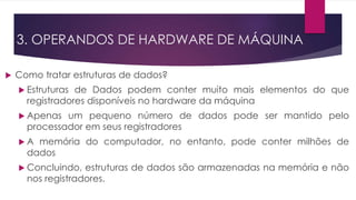  Como tratar estruturas de dados?
 Estruturas de Dados podem conter muito mais elementos do que
registradores disponíveis no hardware da máquina
 Apenas um pequeno número de dados pode ser mantido pelo
processador em seus registradores
 A memória do computador, no entanto, pode conter milhões de
dados
 Concluindo, estruturas de dados são armazenadas na memória e não
nos registradores.
3. OPERANDOS DE HARDWARE DE MÁQUINA
 