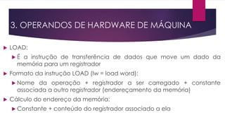  LOAD:
 É a instrução de transferência de dados que move um dado da
memória para um registrador
 Formato da instrução LOAD (lw = load word):
 Nome da operação + registrador a ser carregado + constante
associada a outro registrador (endereçamento da memória)
 Cálculo do endereço da memória:
 Constante + conteúdo do registrador associado a ela
3. OPERANDOS DE HARDWARE DE MÁQUINA
 