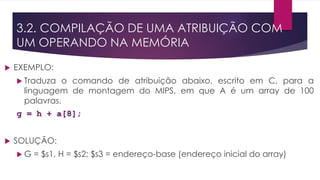 3.2. COMPILAÇÃO DE UMA ATRIBUIÇÃO COM
UM OPERANDO NA MEMÓRIA
 EXEMPLO:
 Traduza o comando de atribuição abaixo, escrito em C, para a
linguagem de montagem do MIPS, em que A é um array de 100
palavras.
g = h + a[8];
 SOLUÇÃO:
 G = $s1, H = $s2; $s3 = endereço-base (endereço inicial do array)
 