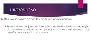 1. INTRODUÇÃO
 Objetivo no projeto de construção de microprocessadores:
 Encontrar um conjunto de instruções que facilite tanto a construção
do hardware quanto a do compilador e, ao mesmo tempo, maximize
a performance e minimize os custos
 