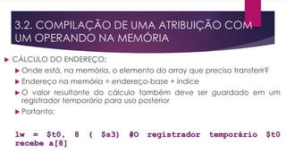  CÁLCULO DO ENDEREÇO:
 Onde está, na memória, o elemento do array que preciso transferir?
 Endereço na memória = endereço-base + índice
 O valor resultante do cálculo também deve ser guardado em um
registrador temporário para uso posterior
 Portanto:
lw = $t0, 8 ( $s3) #O registrador temporário $t0
recebe a[8]
3.2. COMPILAÇÃO DE UMA ATRIBUIÇÃO COM
UM OPERANDO NA MEMÓRIA
 
