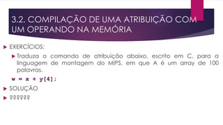  EXERCÍCIOS:
 Traduza o comando de atribuição abaixo, escrito em C, para a
linguagem de montagem do MIPS, em que A é um array de 100
palavras.
w = x + y[4];
 SOLUÇÃO
 ??????
3.2. COMPILAÇÃO DE UMA ATRIBUIÇÃO COM
UM OPERANDO NA MEMÓRIA
 