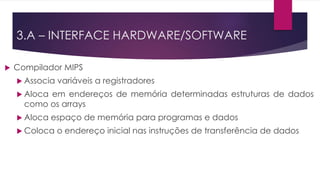 3.A – INTERFACE HARDWARE/SOFTWARE
 Compilador MIPS
 Associa variáveis a registradores
 Aloca em endereços de memória determinadas estruturas de dados
como os arrays
 Aloca espaço de memória para programas e dados
 Coloca o endereço inicial nas instruções de transferência de dados
 