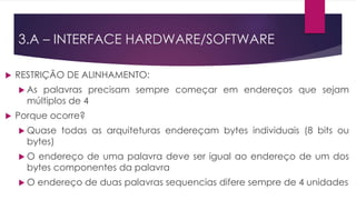  RESTRIÇÃO DE ALINHAMENTO:
 As palavras precisam sempre começar em endereços que sejam
múltiplos de 4
 Porque ocorre?
 Quase todas as arquiteturas endereçam bytes individuais (8 bits ou
bytes)
 O endereço de uma palavra deve ser igual ao endereço de um dos
bytes componentes da palavra
 O endereço de duas palavras sequencias difere sempre de 4 unidades
3.A – INTERFACE HARDWARE/SOFTWARE
 