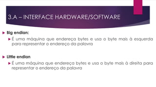 Big endian:
 É uma máquina que endereça bytes e usa o byte mais à esquerda
para representar o endereço da palavra
 Little endian
 É uma máquina que endereça bytes e usa o byte mais à direita para
representar o endereço da palavra
3.A – INTERFACE HARDWARE/SOFTWARE
 