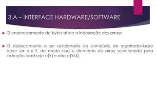  O endereçamento de bytes afeta a indexação dos arrays
 O deslocamento a ser adicionado ao conteúdo do registrador-base
deve ser 4 x Y, de modo que o elemento do array selecionado pela
instrução load seja a[Y] e não a[Y/4]
3.A – INTERFACE HARDWARE/SOFTWARE
 