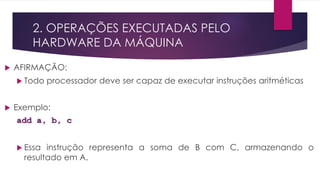 2. OPERAÇÕES EXECUTADAS PELO
HARDWARE DA MÁQUINA
 AFIRMAÇÃO:
 Todo processador deve ser capaz de executar instruções aritméticas
 Exemplo:
add a, b, c
 Essa instrução representa a soma de B com C, armazenando o
resultado em A.
 