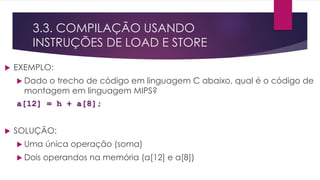 3.3. COMPILAÇÃO USANDO
INSTRUÇÕES DE LOAD E STORE
 EXEMPLO:
 Dado o trecho de código em linguagem C abaixo, qual é o código de
montagem em linguagem MIPS?
a[12] = h + a[8];
 SOLUÇÃO:
 Uma única operação (soma)
 Dois operandos na memória (a[12] e a[8])
 